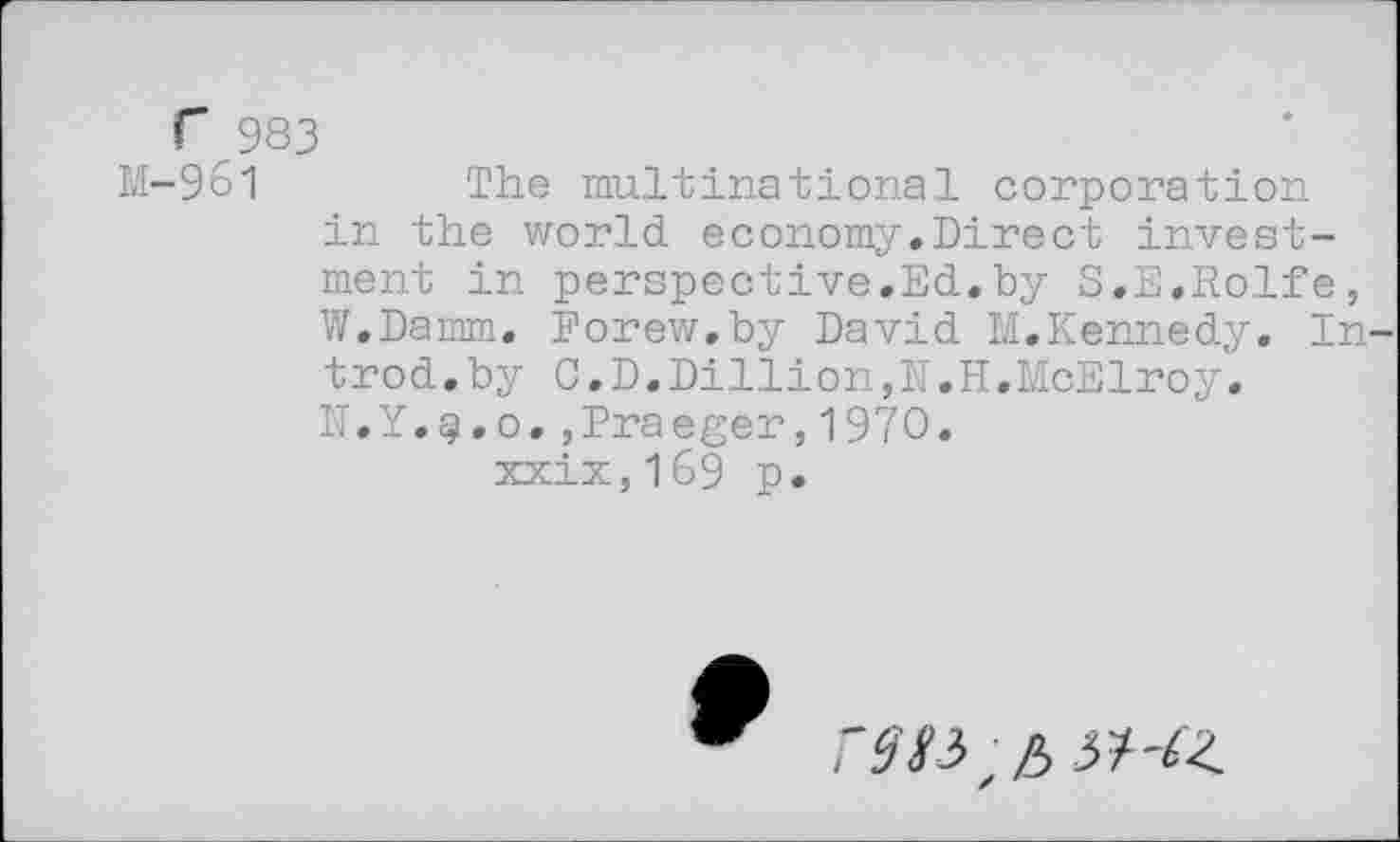 ﻿Г 983
М~9б1	The multinational corporation
in the world economy.Direct investment in perspective.Ed.by S.E.Rolfe, W.Damm. Eorew.by David M.Kennedy. In trod.by C.D.Dillion,N.H.McElroy. N.Y.g.o.,Draeger,1970. xxix,l69 p.